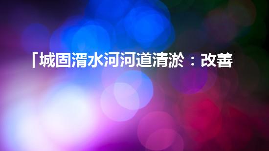 「城固湑水河河道清淤：改善水環(huán)境、保護(hù)生態(tài)、促進(jìn)城市可持續(xù)發(fā)展」